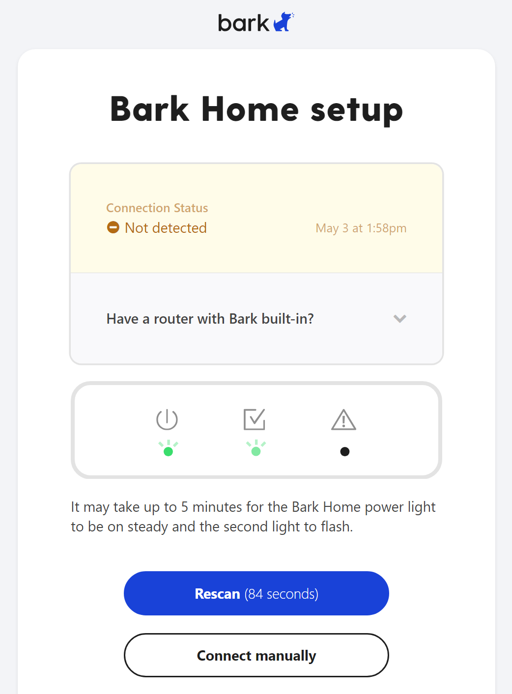 Bark Home is not detected error shows an orange and yellow status that says ⛔Not detected along with a date and time of when it last tried to detect the device. Below that it says It may take up to 5 minutes for the Bark Home power light to be on stady and the second light to flash. It has a blue Rescan button that contains a countdown in seconds of the next automatic scan for the Bark Home. Below that is a white Connect Manually button that lets them enter in the Bark Home's MAC Address to pair it to their account that way.